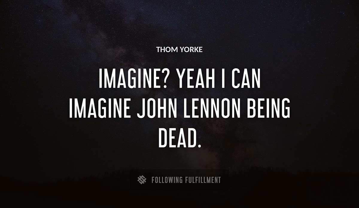 imagine yeah i can imagine john lennon being dead Thom Yorke quote