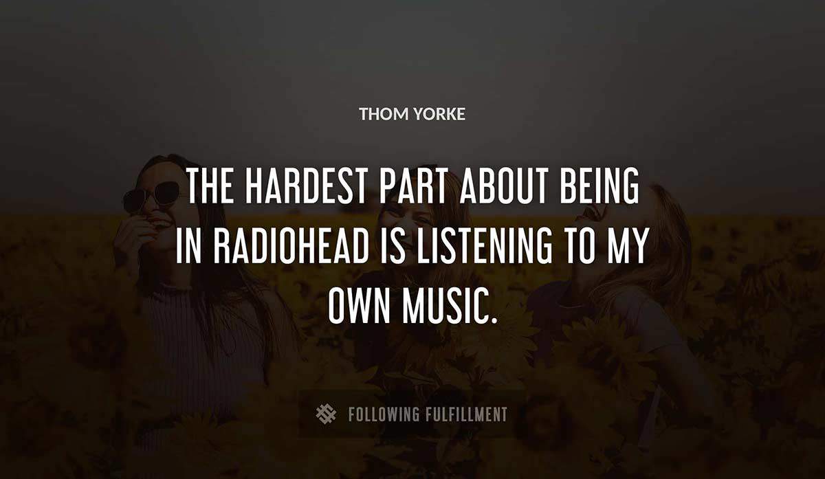 the hardest part about being in radiohead is listening to my own music Thom Yorke quote