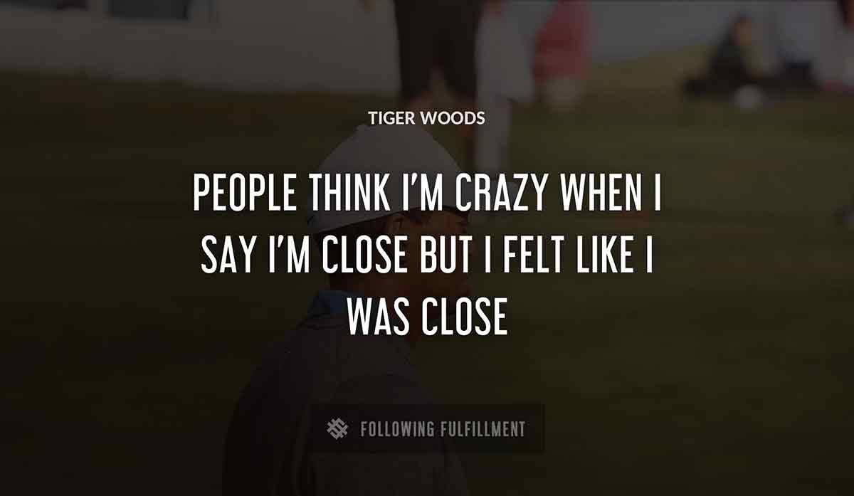 people think i m crazy when i say i m close but i felt like i was close Tiger Woods quote