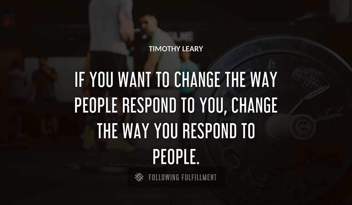 if you want to change the way people respond to you change the way you respond to people Timothy Leary quote