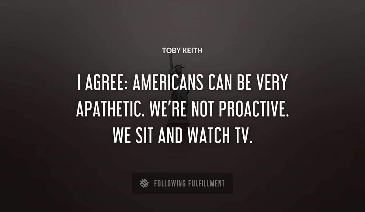i agree americans can be very apathetic we re not proactive we sit and watch tv Toby Keith quote
