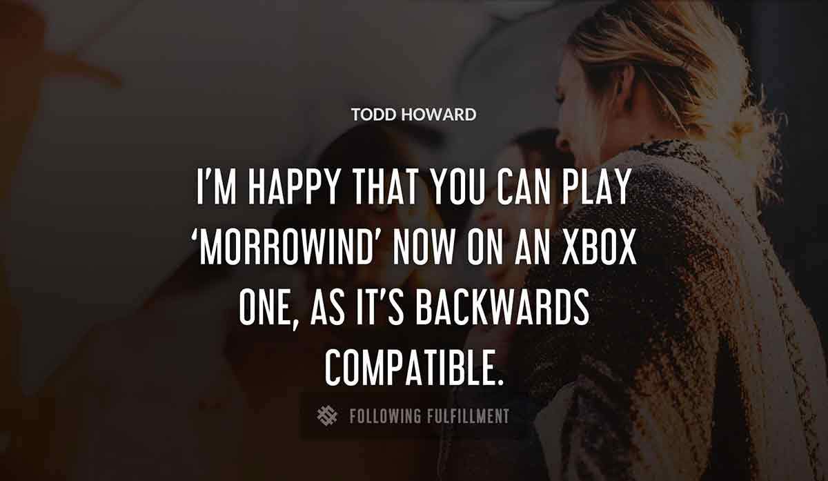 i m happy that you can play morrowind now on an xbox one as it s backwards compatible Todd Howard quote