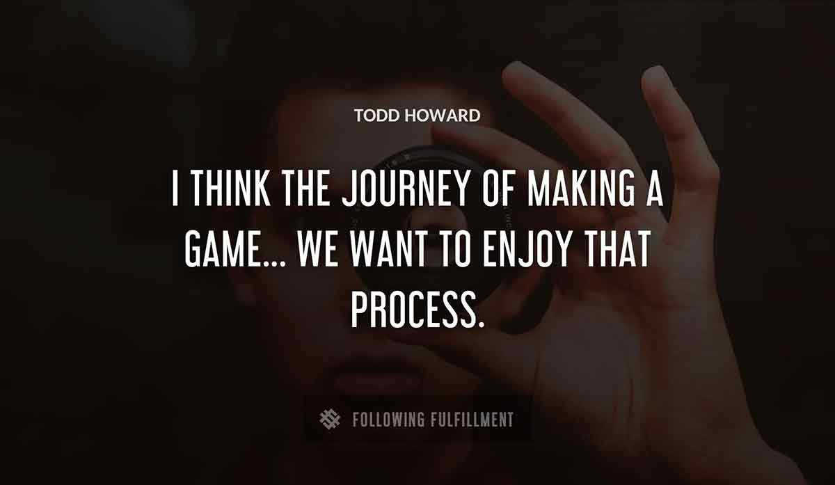 i think the journey of making a game we want to enjoy that process Todd Howard quote