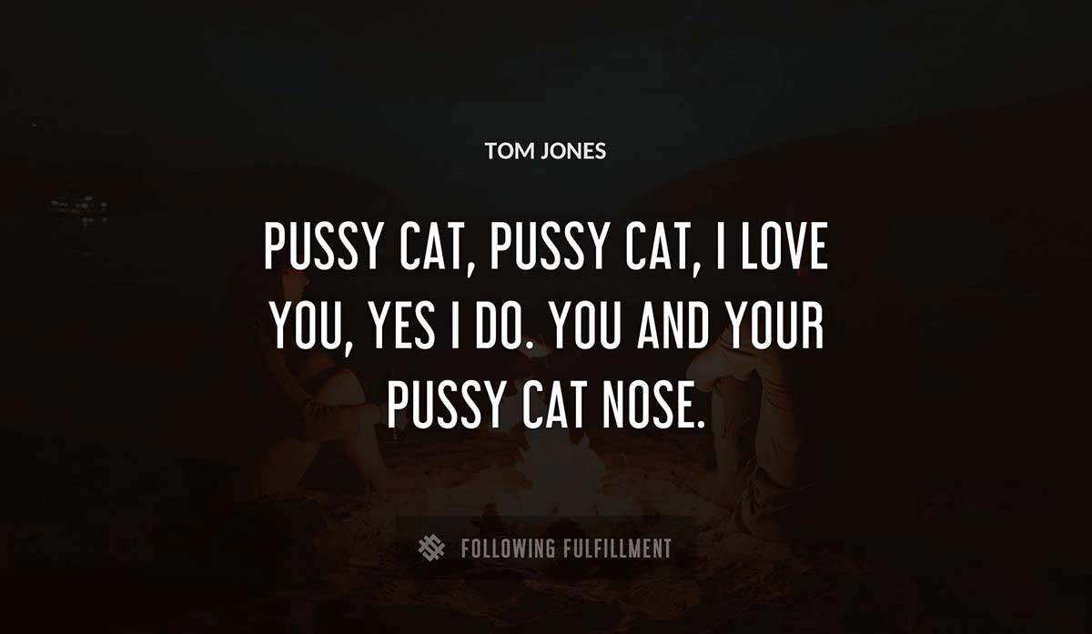 pussy cat pussy cat i love you yes i do you and your pussy cat nose Tom Jones quote