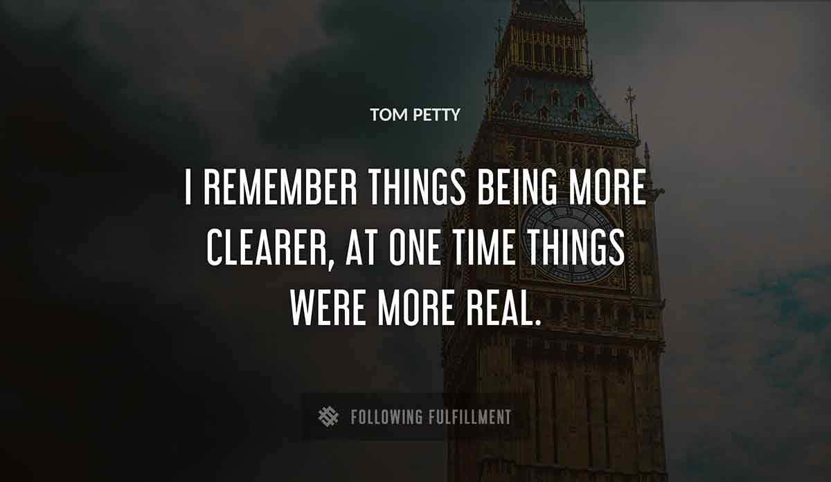 i remember things being more clearer at one time things were more real Tom Petty quote