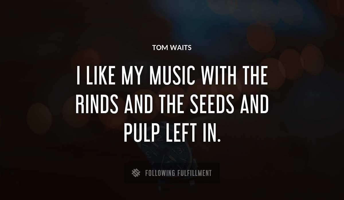 i like my music with the rinds and the seeds and pulp left in Tom Waits quote