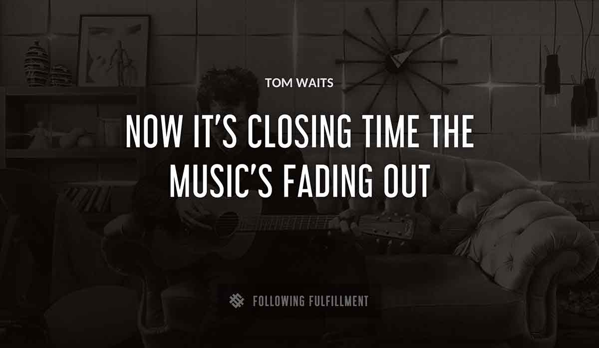now it s closing time the music s fading out Tom Waits quote