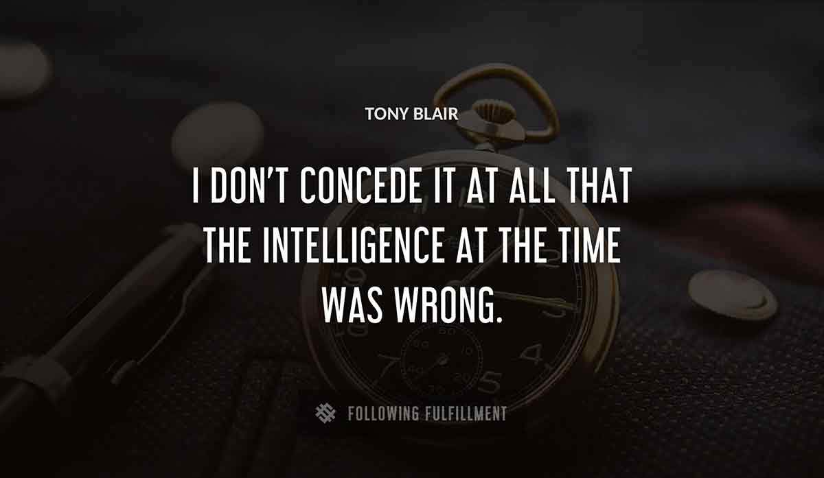 i don t concede it at all that the intelligence at the time was wrong Tony Blair quote