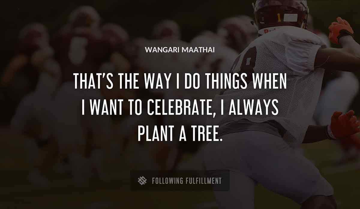 that s the way i do things when i want to celebrate i always plant a tree Wangari Maathai quote