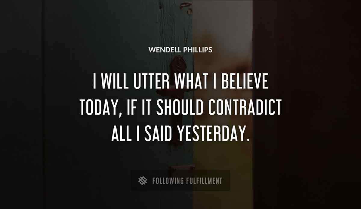 i will utter what i believe today if it should contradict all i said yesterday Wendell Phillips quote