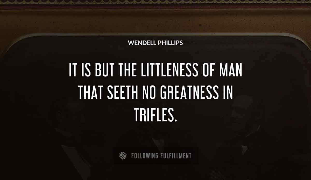 it is but the littleness of man that seeth no greatness in trifles Wendell Phillips quote