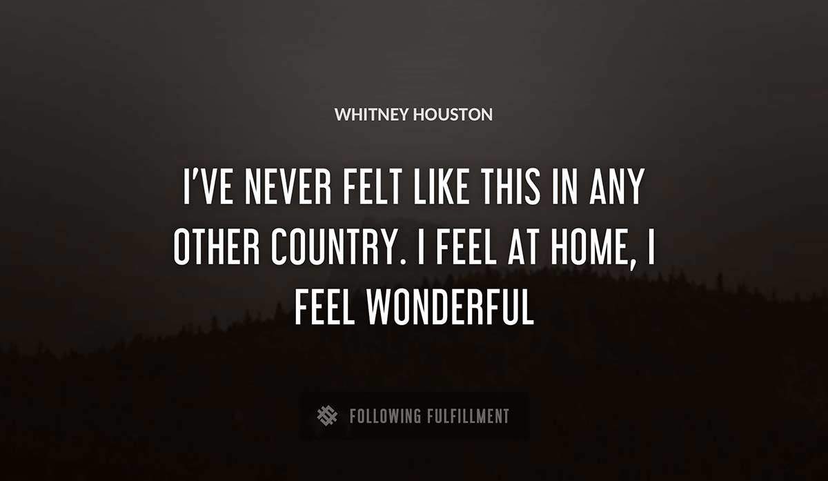 i ve never felt like this in any other country i feel at home i feel wonderful Whitney Houston quote