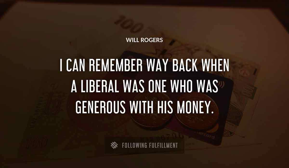i can remember way back when a liberal was one who was generous with his money Will Rogers quote