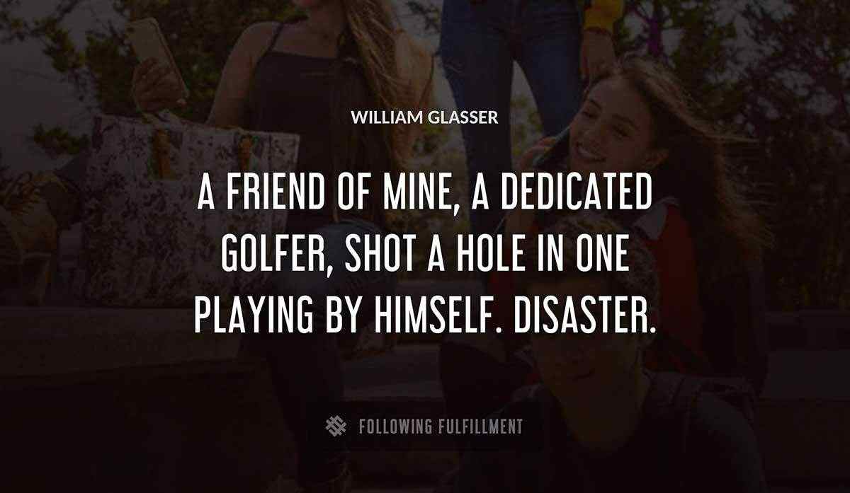 a friend of mine a dedicated golfer shot a hole in one playing by himself disaster William Glasser quote