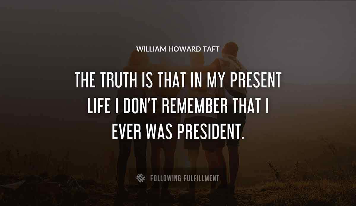 the truth is that in my present life i don t remember that i ever was president William Howard Taft quote