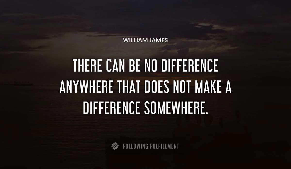 there can be no difference anywhere that does not make a difference somewhere William James quote