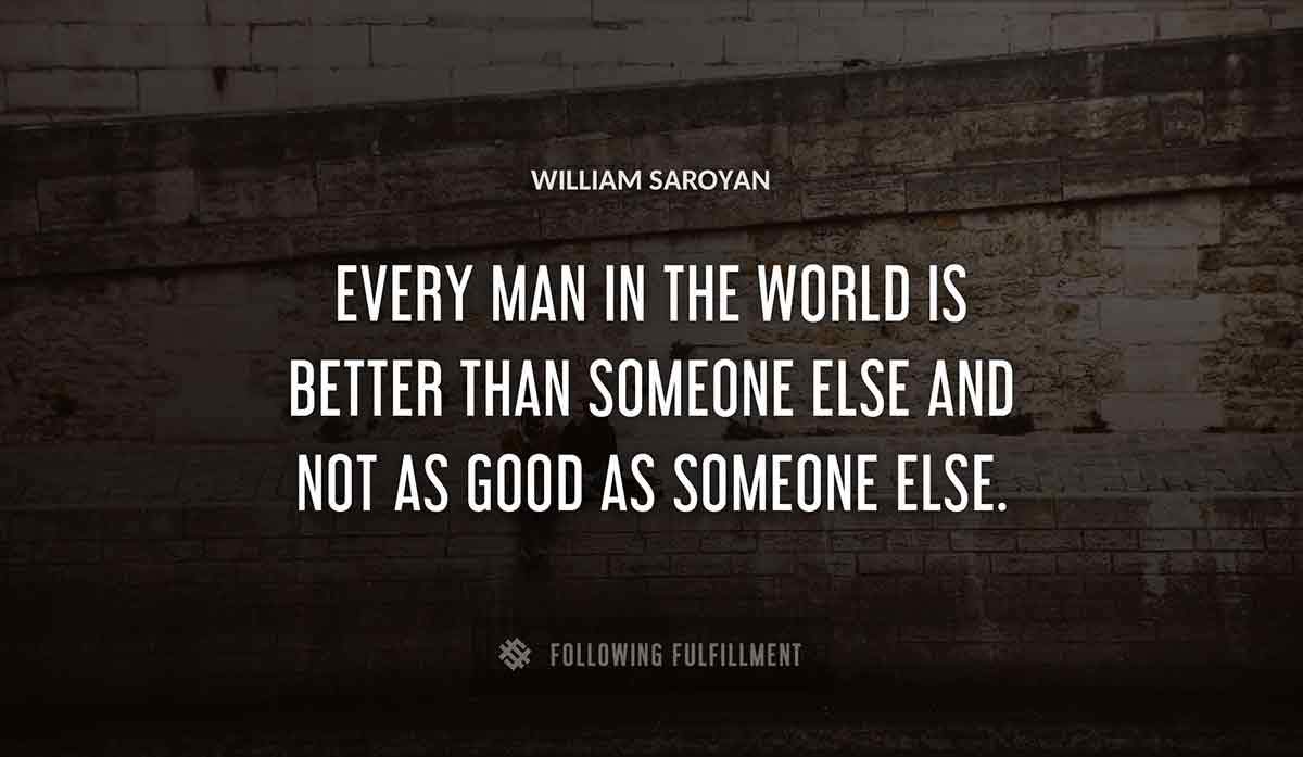 every man in the world is better than someone else and not as good as someone else William Saroyan quote