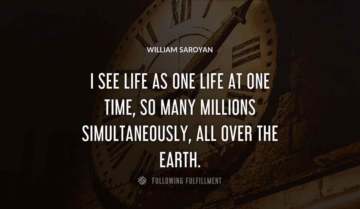 i see life as one life at one time so many millions simultaneously all over the earth William Saroyan quote