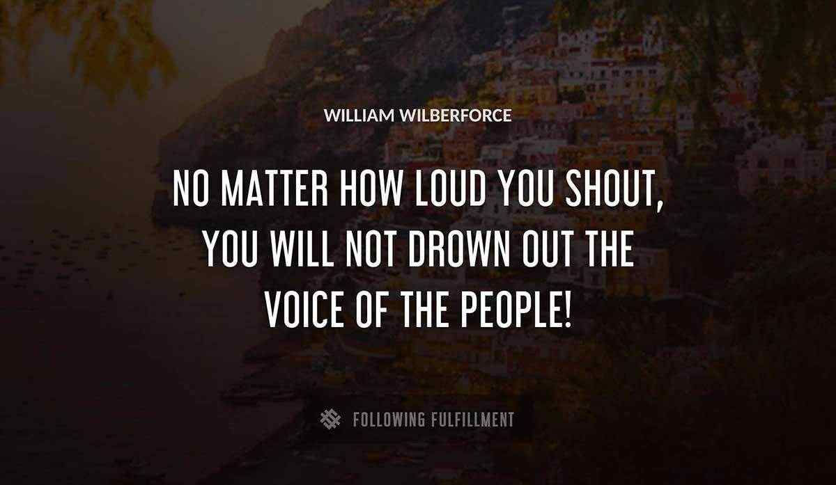 no matter how loud you shout you will not drown out the voice of the people William Wilberforce quote