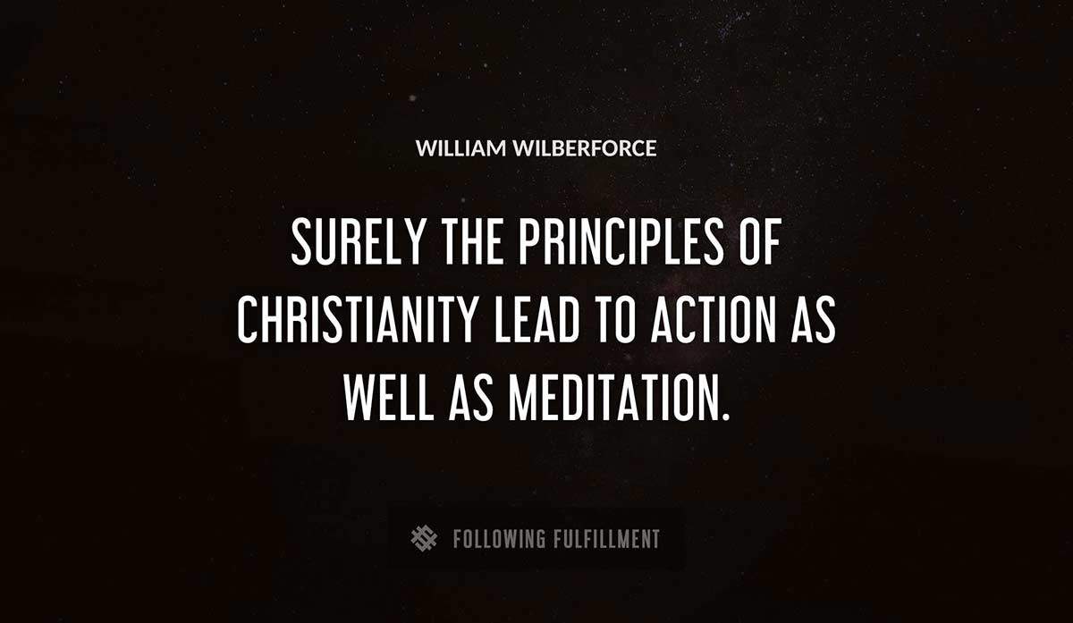 surely the principles of christianity lead to action as well as meditation William Wilberforce quote