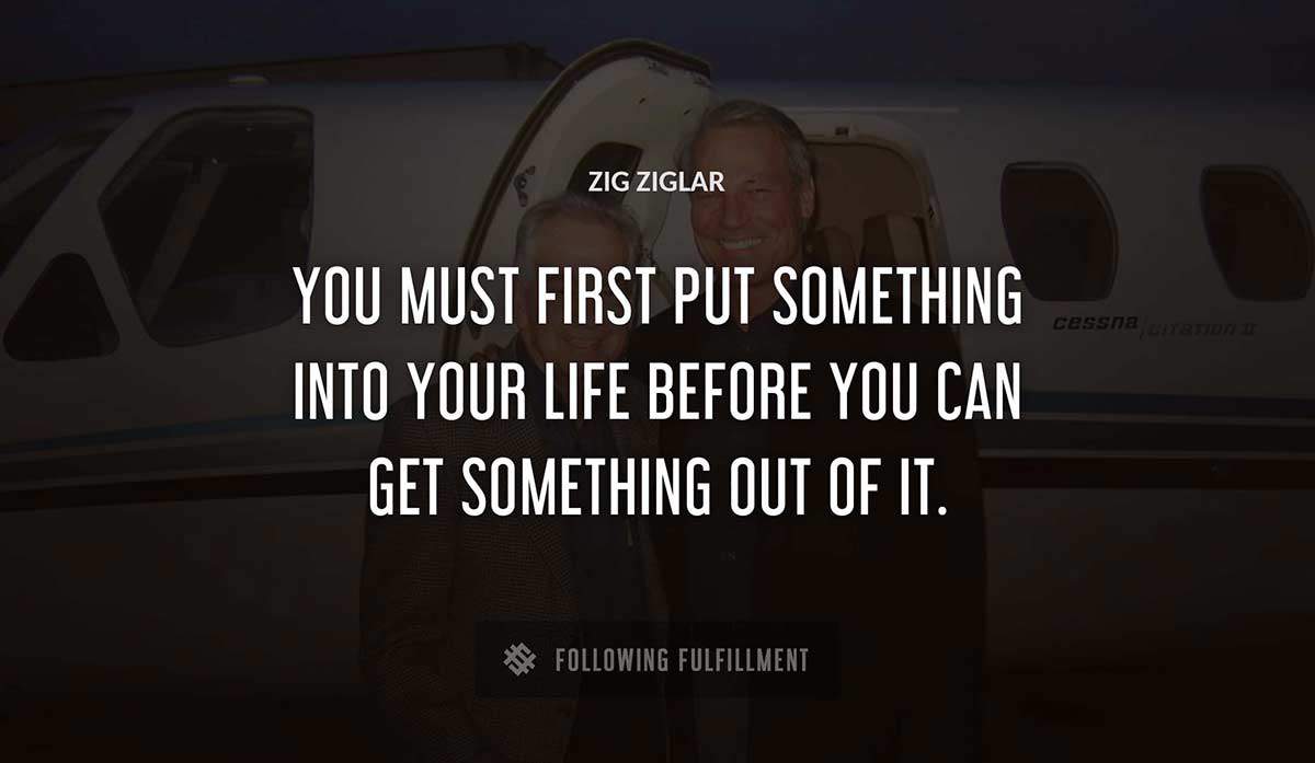 you must first put something into your life before you can get something out of it Zig Ziglar quote
