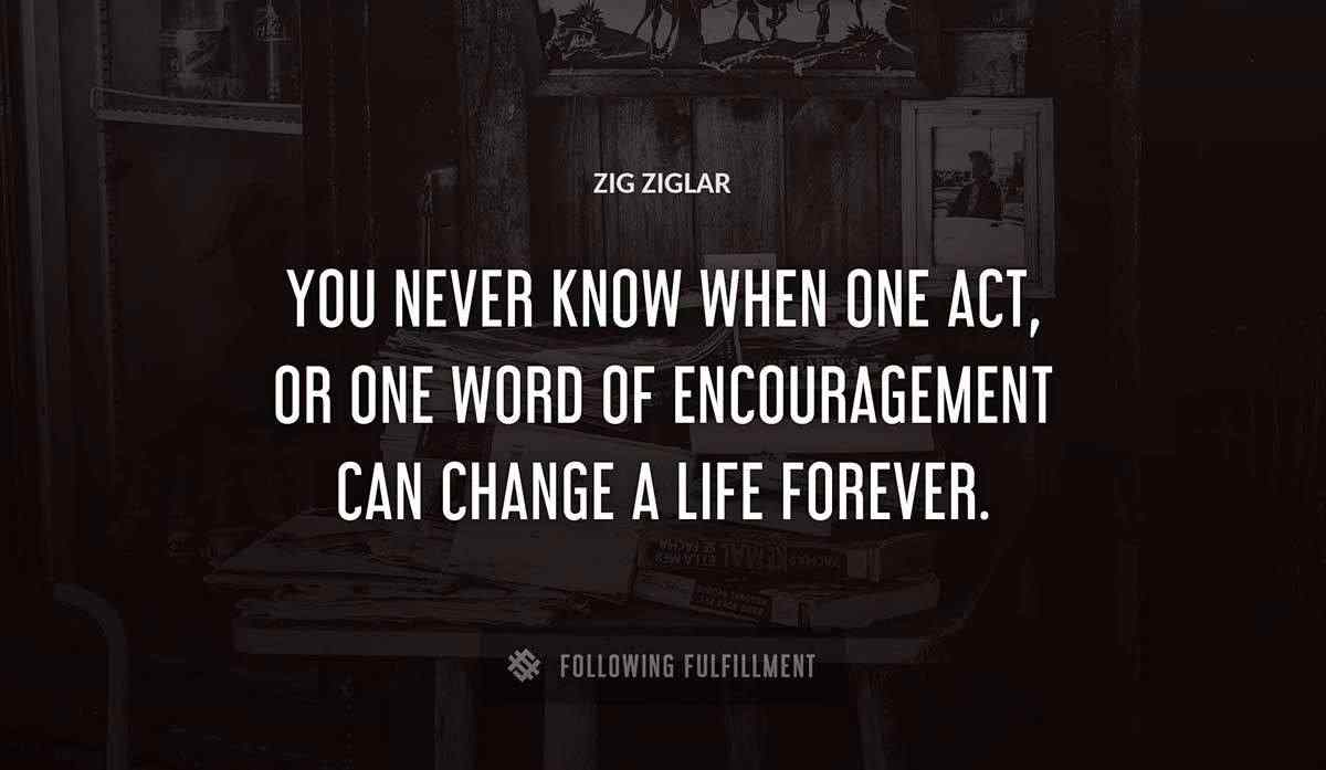 you never know when one act or one word of encouragement can change a life forever Zig Ziglar quote