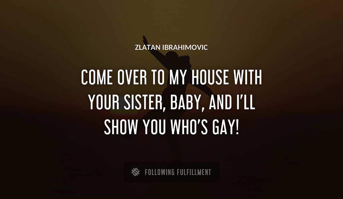 come over to my house with your sister baby and i ll show you who s gay Zlatan Ibrahimovic quote