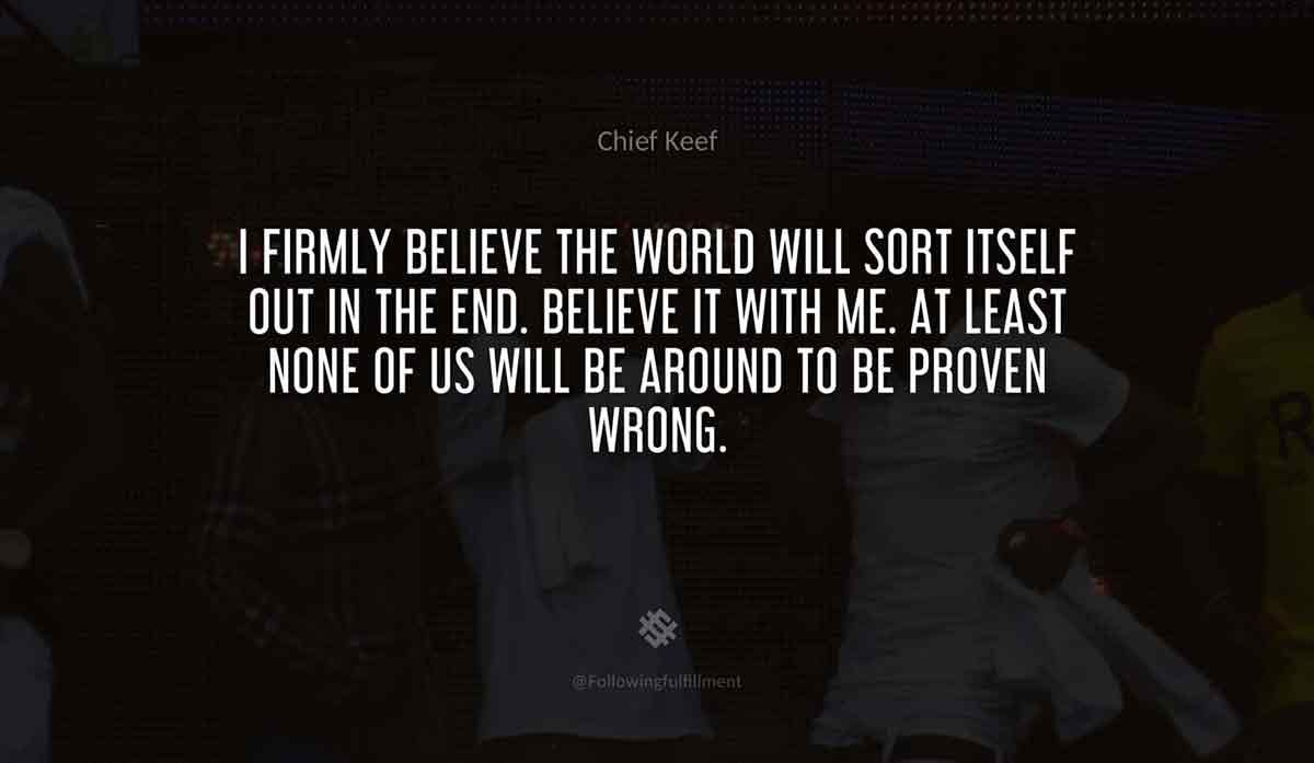 I-firmly-believe-the-world-will-sort-itself-out-in-the-end.-Believe-it-with-me.-At-least-none-of-us-will-be-around-to-be-proven-wrong.-chief-keef-quote.jpg